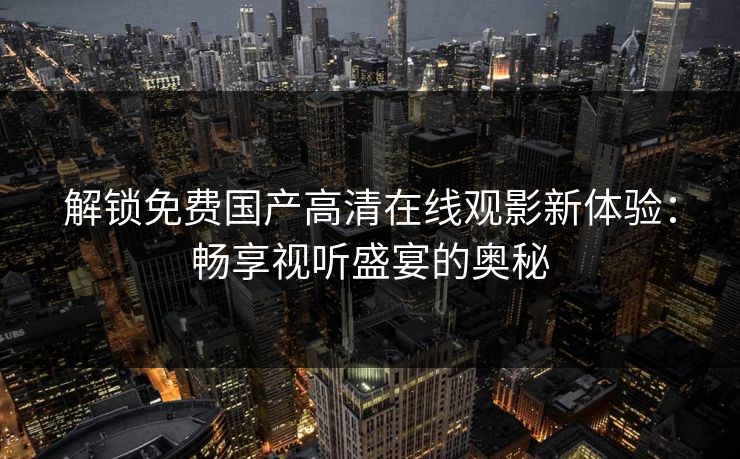 解锁免费国产高清在线观影新体验：畅享视听盛宴的奥秘
