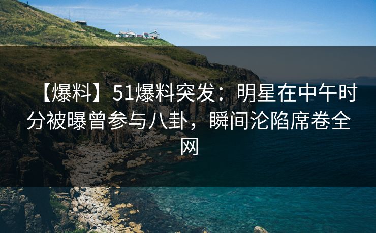 【爆料】51爆料突发：明星在中午时分被曝曾参与八卦，瞬间沦陷席卷全网