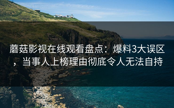 蘑菇影视在线观看盘点：爆料3大误区，当事人上榜理由彻底令人无法自持