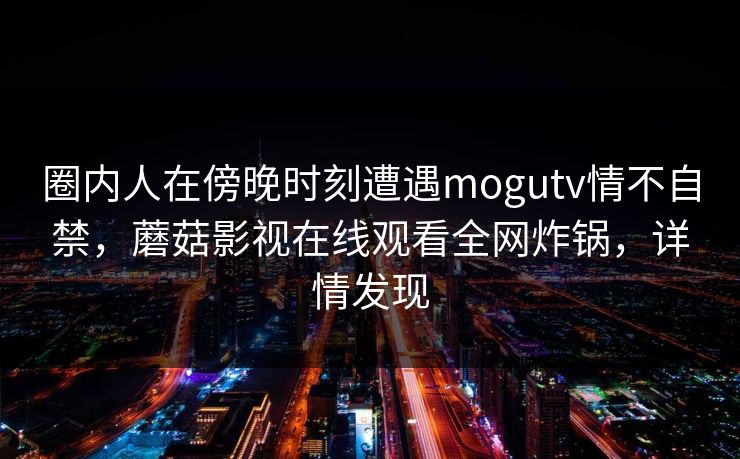 圈内人在傍晚时刻遭遇mogutv情不自禁,蘑菇影视在线观看全网炸锅,详情发现