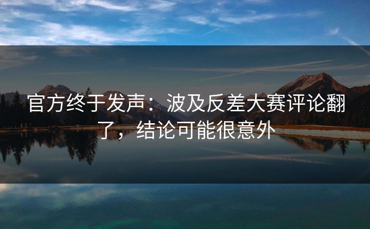 官方终于发声:波及反差大赛评论翻了,结论可能很意外