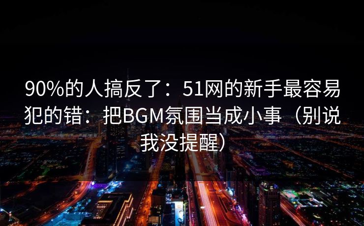 90%的人搞反了：51网的新手最容易犯的错：把BGM氛围当成小事（别说我没提醒）