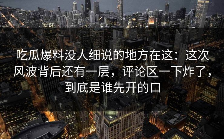 吃瓜爆料没人细说的地方在这:这次风波背后还有一层,评论区一下炸了,到底是谁先开的口