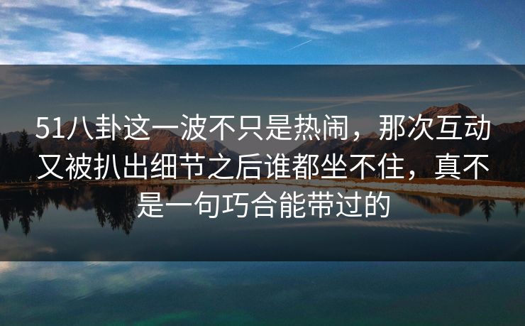 51八卦这一波不只是热闹,那次互动又被扒出细节之后谁都坐不住,真不是一句巧合能带过的