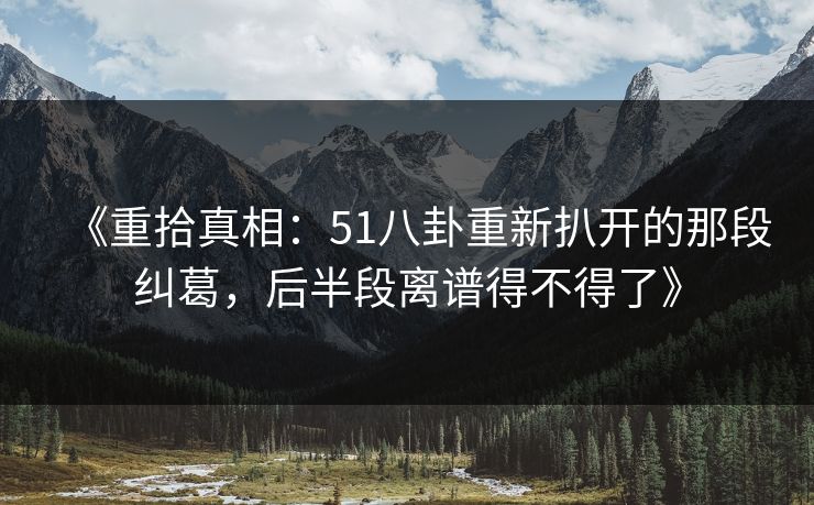 《重拾真相：51八卦重新扒开的那段纠葛，后半段离谱得不得了》